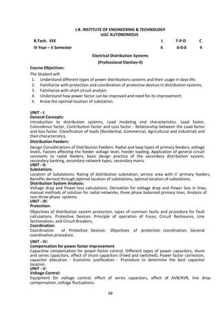 88
J.B. INSTITUTE OF ENGINEERING & TECHNOLOGY
UGC AUTONOMOUS
B.Tech. EEE L T-P-D C
III Year – II Semester 4 0-0-0 4
Electrical Distribution Systems
(Professional Elective-II)
Course Objectives:
The Student will:
1. Understand different types of power distributions systems and their usage in days life.
2. Familiarize with protection and coordination of protective devices in distribution systems.
3. Familiarize with short circuit analysis
4. Understand how power factor can be improved and need for its improvement.
5. Know the optimal location of substation.
UNIT - I:
General Concepts:
Introduction to distribution systems, Load modeling and characteristics. Load factor,
Coincidence factor, Contribution factor and Loss factor - Relationship between the Load factor
and loss factor. Classification of loads (Residential, Commercial, Agricultural and Industrial) and
theircharacteristics.
Distribution Feeders:
Design Considerations of Distribution Feeders: Radial and loop types of primary feeders, voltage
levels, Factors affecting the feeder voltage level, Feeder loading, Application of general circuit
constants to radial feeders, basic design practice of the secondary distribution system,
secondary banking, secondary network types, secondary mains.
UNIT - II:
Substations:
Location of Substations: Rating of distribution substation, service area with n‘ primary feeders,
Benefits derived through optimal location of substations, optimal location of substations.
Distribution System Analysis:
Voltage drop and Power-loss calculations: Derivation for voltage drop and Power loss in lines,
manual methods of solution for radial networks, three phase balanced primary lines, Analysis of
non-three phase systems.
UNIT - III:
Protection:
Objectives of distribution system protection, types of common faults and procedure for fault
calculations. Protective Devices: Principle of operation of Fuses, Circuit Reclosures, Line
Sectionalizes, and Circuit Breakers,
Coordination:
Coordination of Protective Devices: Objectives of protection coordination, General
coordination procedure.
UNIT - IV:
Compensation for power factor improvement
Capacitive compensation for power-factor control. Different types of power capacitors, shunt
and series capacitors, effect of shunt capacitors (Fixed and switched), Power factor correction,
capacitor allocation - Economic justification - Procedure to determine the best capacitor
location.
UNIT - V:
Voltage Control:
Equipment for voltage control, effect of series capacitors, effect of AVB/AVR, line drop
compensation, voltage fluctuations.
 
