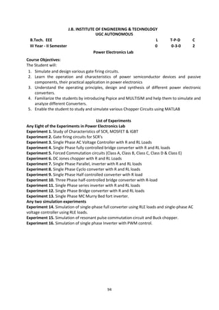 94
J.B. INSTITUTE OF ENGINEERING & TECHNOLOGY
UGC AUTONOMOUS
B.Tech. EEE L T-P-D C
III Year - II Semester 0 0-3-0 2
Power Electronics Lab
Course Objectives:
The Student will:
1. Simulate and design various gate firing circuits.
2. Learn the operation and characteristics of power semiconductor devices and passive
components, their practical application in power electronics
3. Understand the operating principles, design and synthesis of different power electronic
converters.
4. Familiarize the students by introducing Pspice and MULTISIM and help them to simulate and
analyze different Converters.
5. Enable the student to study and simulate various Chopper Circuits using MATLAB
List of Experiments
Any Eight of the Experiments in Power Electronics Lab
Experiment 1. Study of Characteristics of SCR, MOSFET & IGBT
Experiment 2. Gate firing circuits for SCR‘s
Experiment 3. Single Phase AC Voltage Controller with R and RL Loads
Experiment 4. Single Phase fully controlled bridge converter with R and RL loads
Experiment 5. Forced Commutation circuits (Class A, Class B, Class C, Class D & Class E)
Experiment 6. DC Jones chopper with R and RL Loads
Experiment 7. Single Phase Parallel, inverter with R and RL loads
Experiment 8. Single Phase Cyclo converter with R and RL loads
Experiment 9. Single Phase Half controlled converter with R load
Experiment 10. Three Phase half-controlled bridge converter with R-load
Experiment 11. Single Phase series inverter with R and RL loads
Experiment 12. Single Phase Bridge converter with R and RL loads
Experiment 13. Single Phase MC Murry Bed fort inverter.
Any two simulation experiments
Experiment 14. Simulation of single-phase full converter using RLE loads and single-phase AC
voltage controller using RLE loads.
Experiment 15. Simulation of resonant pulse commutation circuit and Buck chopper.
Experiment 16. Simulation of single phase Inverter with PWM control.
 