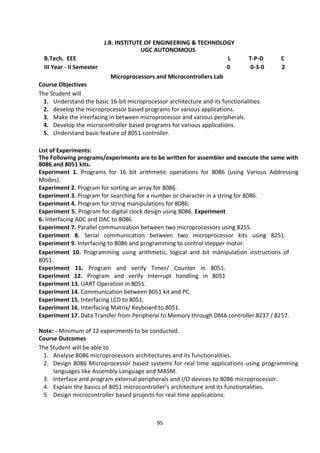 95
J.B. INSTITUTE OF ENGINEERING & TECHNOLOGY
UGC AUTONOMOUS
B.Tech. EEE L T-P-D C
III Year - II Semester 0 0-3-0 2
Microprocessors and Microcontrollers Lab
Course Objectives
The Student will
1. Understand the basic 16-bit microprocessor architecture and its functionalities.
2. develop the microprocessor based programs for various applications.
3. Make the interfacing in between microprocessor and various peripherals.
4. Develop the microcontroller based programs for various applications.
5. Understand basic feature of 8051 controller.
List of Experiments:
The Following programs/experiments are to be written for assembler and execute the same with
8086 and 8051 kits.
Experiment 1. Programs for 16 bit arithmetic operations for 8086 (using Various Addressing
Modes).
Experiment 2. Program for sorting an array for 8086.
Experiment 3. Program for searching for a number or character in a string for 8086.
Experiment 4. Program for string manipulations for 8086.
Experiment 5. Program for digital clock design using 8086. Experiment
6. Interfacing ADC and DAC to 8086.
Experiment 7. Parallel communication between two microprocessors using 8255.
Experiment 8. Serial communication between two microprocessor kits using 8251.
Experiment 9. Interfacing to 8086 and programming to control stepper motor.
Experiment 10. Programming using arithmetic, logical and bit manipulation instructions of
8051.
Experiment 11. Program and verify Timer/ Counter in 8051.
Experiment 12. Program and verify Interrupt handling in 8051
Experiment 13. UART Operation in 8051.
Experiment 14. Communication between 8051 kit and PC.
Experiment 15. Interfacing LCD to 8051.
Experiment 16. Interfacing Matrix/ Keyboard to 8051.
Experiment 17. Data Transfer from Peripheral to Memory through DMA controller 8237 / 8257.
Note: - Minimum of 12 experiments to be conducted.
Course Outcomes
The Student will be able to
1. Analyse 8086 microprocessors architectures and its functionalities.
2. Design 8086 Microprocessor based systems for real time applications using programming
languages like Assembly Language and MASM.
3. Interface and program external peripherals and I/O devices to 8086 microprocessor.
4. Explain the basics of 8051 microcontroller’s architecture and its functionalities.
5. Design microcontroller based projects for real time applications.
 