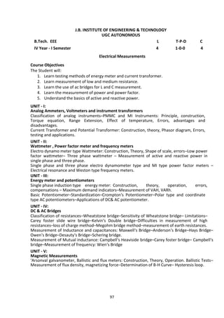 97
J.B. INSTITUTE OF ENGINEERING & TECHNOLOGY
UGC AUTONOMOUS
B.Tech. EEE L T-P-D C
IV Year - I Semester 4 1-0-0 4
Electrical Measurements
Course Objectives
The Student will:
1. Learn testing methods of energy meter and current transformer.
2. Learn measurement of low and medium resistance.
3. Learn the use of ac bridges for L and C measurement.
4. Learn the measurement of power and power factor.
5. Understand the basics of active and reactive power.
UNIT - I:
Analog Ammeters, Voltmeters and instrument transformers
Classification of analog instruments–PMMC and MI Instruments: Principle, construction,
Torque equation, Range Extension, Effect of temperature, Errors, advantages and
disadvantages.
Current Transformer and Potential Transformer: Construction, theory, Phasor diagram, Errors,
testing and applications.
UNIT - II:
Wattmeter , Power factor meter and frequency meters
Electro dynamo meter type Wattmeter: Construction, Theory, Shape of scale, errors–Low power
factor wattmeter– Three phase wattmeter – Measurement of active and reactive power in
single phase and three phase.
Single phase and three phase electro dynamometer type and MI type power factor meters –
Electrical resonance and Weston type frequency meters.
UNIT - III:
Energy meter and potentiometers
Single phase induction type energy meter: Construction, theory, operation, errors,
compensations – Maximum demand indicators–Measurement of VAH, VARh.
Basic Potentiometer–Standardization–Crompton‘s Potentiometer–Polar type and coordinate
type AC potentiometers–Applications of DC& AC potentiometer.
UNIT - IV:
DC & AC Bridges
Classification of resistances–Wheatstone bridge–Sensitivity of Wheatstone bridge– Limitations–
Carey foster slide wire bridge–Kelvin‘s Double bridge–Difficulties in measurement of high
resistances–loss of charge method–Megohm bridge method–measurement of earth resistances.
Measurement of Inductance and capacitances: Maxwell‘s Bridge–Anderson‘s Bridge–Hays Bridge–
Owen‘s Bridge–Desauty‘s Bridge–Schering bridge.
Measurement of Mutual inductance: Campbell‘s Heaviside bridge–Carey foster bridge– Campbell‘s
bridge–Measurement of frequency: Wien‘s Bridge
UNIT - V:
Magnetic Measurements
‘Arsonval galvanometer, Ballistic and flux meters: Construction, Theory, Operation. Ballistic Tests–
Measurement of flux density, magnetizing force–Determination of B-H Curve– Hysteresis loop.
 