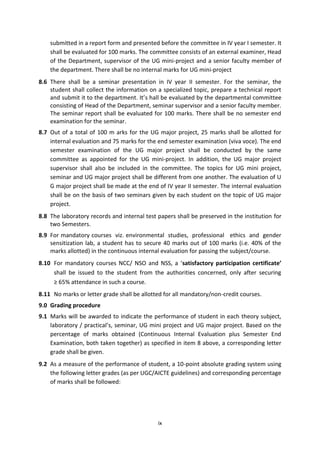 ix
submitted in a report form and presented before the committee in IV year I semester. It
shall be evaluated for 100 marks. The committee consists of an external examiner, Head
of the Department, supervisor of the UG mini-project and a senior faculty member of
the department. There shall be no internal marks for UG mini-project
8.6 There shall be a seminar presentation in IV year II semester. For the seminar, the
student shall collect the information on a specialized topic, prepare a technical report
and submit it to the department. It’s hall be evaluated by the departmental committee
consisting of Head of the Department, seminar supervisor and a senior faculty member.
The seminar report shall be evaluated for 100 marks. There shall be no semester end
examination for the seminar.
8.7 Out of a total of 100 m arks for the UG major project, 25 marks shall be allotted for
internal evaluation and 75 marks for the end semester examination (viva voce). The end
semester examination of the UG major project shall be conducted by the same
committee as appointed for the UG mini-project. In addition, the UG major project
supervisor shall also be included in the committee. The topics for UG mini project,
seminar and UG major project shall be different from one another. The evaluation of U
G major project shall be made at the end of IV year II semester. The internal evaluation
shall be on the basis of two seminars given by each student on the topic of UG major
project.
8.8 The laboratory records and internal test papers shall be preserved in the institution for
two Semesters.
8.9 For mandatory courses viz. environmental studies, professional ethics and gender
sensitization lab, a student has to secure 40 marks out of 100 marks (i.e. 40% of the
marks allotted) in the continuous internal evaluation for passing the subject/course.
8.10 For mandatory courses NCC/ NSO and NSS, a ‘satisfactory participation certificate’
shall be issued to the student from the authorities concerned, only after securing
≥ 65% attendance in such a course.
8.11 No marks or letter grade shall be allotted for all mandatory/non-credit courses.
9.0 Grading procedure
9.1 Marks will be awarded to indicate the performance of student in each theory subject,
laboratory / practical’s, seminar, UG mini project and UG major project. Based on the
percentage of marks obtained (Continuous Internal Evaluation plus Semester End
Examination, both taken together) as specified in item 8 above, a corresponding letter
grade shall be given.
9.2 As a measure of the performance of student, a 10-point absolute grading system using
the following letter grades (as per UGC/AICTE guidelines) and corresponding percentage
of marks shall be followed:
 