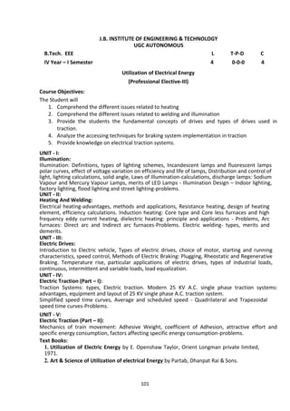 101
J.B. INSTITUTE OF ENGINEERING & TECHNOLOGY
UGC AUTONOMOUS
B.Tech. EEE L T-P-D C
IV Year – I Semester 4 0-0-0 4
Utilization of Electrical Energy
(Professional Elective-III)
Course Objectives:
The Student will
1. Comprehend the different issues related to heating
2. Comprehend the different issues related to welding and illumination
3. Provide the students the fundamental concepts of drives and types of drives used in
traction.
4. Analyze the accessing techniques for braking system implementation in traction
5. Provide knowledge on electrical traction systems.
UNIT - I:
Illumination:
Illumination: Definitions, types of lighting schemes, Incandescent lamps and fluorescent lamps
polar curves, effect of voltage variation on efficiency and life of lamps, Distribution and control of
light, lighting calculations, solid angle, Laws of Illumination-calculations, discharge lamps: Sodium
Vapour and Mercury Vapour Lamps, merits of LED Lamps - Illumination Design – Indoor lighting,
factory lighting, flood lighting and street lighting-problems.
UNIT - II:
Heating And Welding:
Electrical heating-advantages, methods and applications, Resistance heating, design of heating
element, efficiency calculations. Induction heating: Core type and Core less furnaces and high
frequency eddy current heating, dielectric heating: principle and applications - Problems, Arc
furnaces: Direct arc and Indirect arc furnaces-Problems. Electric welding- types, merits and
demerits.
UNIT - III:
Electric Drives:
Introduction to Electric vehicle, Types of electric drives, choice of motor, starting and running
characteristics, speed control, Methods of Electric Braking: Plugging, Rheostatic and Regenerative
Braking. Temperature rise, particular applications of electric drives, types of industrial loads,
continuous, intermittent and variable loads, load equalization.
UNIT - IV:
Electric Traction (Part – I):
Traction Systems: types, Electric traction. Modern 25 KV A.C. single phase traction systems:
advantages, equipment and layout of 25 KV single phase A.C. traction system.
Simplified speed time curves, Average and scheduled speed - Quadrilateral and Trapezoidal
speed time curves-Problems.
UNIT - V:
Electric Traction (Part – II):
Mechanics of train movement: Adhesive Weight, coefficient of Adhesion, attractive effort and
specific energy consumption, factors affecting specific energy consumption-problems.
Text Books:
1. Utilization of Electric Energy by E. Openshaw Taylor, Orient Longman private limited,
1971.
2. Art & Science of Utilization of electrical Energy by Partab, Dhanpat Rai & Sons.
 