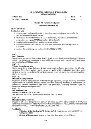 103
J.B. INSTITUTE OF ENGINEERING & TECHNOLOGY
UGC AUTONOMOUS
B.Tech. EEE L T-P-D C
IV Year – I Semester 4 0-0-0 4
Flexible A C Transmission Systems
(Professional Elective-III)
Course Objectives:
The Student willL
1. Introduce various Power Electronics controllers used in the Power Systems for the
fast real and reactive power control.
2. Understand the fundamentals of FACTS Controllers, Importance of controllable
parameters and types of FACTS controllers & their benefits
3. Recall the objectives of Shunt and Series compensation
4. Explain control of STATCOM and SVC and their comparison And the regulation of
STATCOM
5. Analyze the functioning and control of GCSC, TSSC and TCSC.
UNIT - I:
Facts Concepts:
Transmission interconnections power flow in an AC system, loading capability limits, Dynamic
stability considerations, importance of controllable parameters, basic types of FACTS controllers,
and benefits from FACTS controllers.
UNIT - II:
Voltage Source Converters:
Single phase, three phase full wave bridge converters transformer connections for 12 pulse
operation. Three level voltage source converter, pulse width modulation converter, basic
concept of current source Converters, and comparison of current source converters with voltage
source converters.
UNIT - III:
Static Shunt Compensation
Objectives of shunt compensation, midpoint voltage regulation, voltage instability prevention,
improvement of transient stability, Power oscillation damping, Methods of controllable var
generation, variable impedance type static var generators, switching converter type var
generators and hybrid var generators.
UNIT - IV:
SVC And STATCOM:
SVC: FC-TCR and TSC-TCR STATCOM:
The regulation and slope. Comparison between SVC and STATCOM
UNIT - V:
Static Series Compensators:
Objectives of Series compensation, concept of series capacitive compensation, GTO thyristor
controlled series capacitor (GSC), thyristor switched series capacitor (TSSC), and thyristor controlled
series capacitor (TCSC) control schemes for GSC TSSC and TCSC.
Text Books:
1. Utilization Understanding FACTS Devices by N.G. Hingorani and L. Guygi. IEEE Press
Publications 2000.
2. Flexible AC Transmission System by Yong- Hua Song, Allan Johns, IEE Press.
 