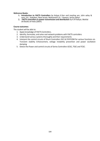 104
Reference Books:
1. Introduction to FACTS Controllers by Kalyan K.Sen and meyling sen, John wiley &
sons, Inc., Hoboken, New Jersey. Mohamed E.EI – Hawary, Series editor.
2. FACTS controllers in power transmission and distribution by K.R Padiyar, Motilal
UK Books of India (2007).
Course outcomes:
The student will be able to:
1. Apply knowledge of FACTS Controllers.
2. Identify, formulate, and solve real network problems with FACTS controllers
3. Understand various systems thoroughly and their requirements
4. Interpret the control circuits of Shunt Controllers SVC & STATCOM for various functions viz.
Transient stability Enhancement, voltage instability prevention and power oscillation
damping
5. Detect the Power and control circuits of Series Controllers GCSC, TSSC and TCSC.
 