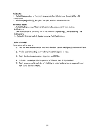 106
Textbooks:
1. Reliability evaluation of Engineering systems‖, Roy Billinton and Ronald N Allan, BS
Publications.
2. Reliability Engineering‖, Elsayed A. Elsayed, Prentice Hall Publications.
References Books:
1. Reliability Engineering: Theory and Practice‖, By Alessandro Birolini, Springer
Publications.
2. ―An Introduction to Reliability and Maintainability Engineering‖, Charles Ebeling, TMH
Publications.
3. ―Reliability Engineering‖, E. Balaguruswamy, TMH Publications.
Course Outcomes:
The student will be able to:
1. Find the transfer of electrical data in distribution system through digital communication.
2. Predict load forecasting and reliability in economic point of view.
3. Apply distribution automation objectives and SCADA.
4. To have a knowledge on management of different electrical parameters.
5. Apply fundamental knowledge of reliability to model and analyze series parallel and
non- series parallel systems.
 