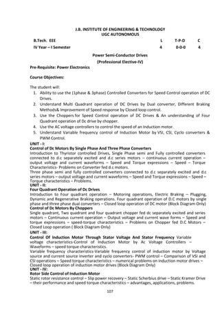 107
J.B. INSTITUTE OF ENGINEERING & TECHNOLOGY
UGC AUTONOMOUS
B.Tech. EEE L T-P-D C
IV Year – I Semester 4 0-0-0 4
Power Semi-Conductor Drives
(Professional Elective-IV)
Pre-Requisite: Power Electronics
Course Objectives:
The student will:
1. Ability to use the (1phase & 3phase) Controlled Converters for Speed Control operation of DC
Drives.
2. Understand Multi Quadrant operation of DC Drives by Dual converter, Different Braking
Methods& Improvement of Speed response by Closed loop control.
3. Use the Choppers for Speed Control operation of DC Drives & An understanding of Four
Quadrant operation of Dc drive by chopper.
4. Use the AC voltage controllers to control the speed of an Induction motor.
5. Understand Variable frequency control of Induction Motor by VSI, CSI, Cyclo converters &
PWM Control.
UNIT - I:
Control of Dc Motors By Single Phase And Three Phase Converters
Introduction to Thyristor controlled Drives, Single Phase semi and Fully controlled converters
connected to d.c separately excited and d.c series motors – continuous current operation –
output voltage and current waveforms – Speed and Torque expressions – Speed – Torque
Characteristics- Problems on Converter fed d.c motors.
Three phase semi and fully controlled converters connected to d.c separately excited and d.c
series motors – output voltage and current waveforms – Speed and Torque expressions – Speed –
Torque characteristics – Problems.
UNIT - II:
Four Quadrant Operation of Dc Drives
Introduction to Four quadrant operation – Motoring operations, Electric Braking – Plugging,
Dynamic and Regenerative Braking operations. Four quadrant operation of D.C motors by single
phase and three phase dual converters – Closed loop operation of DC motor (Block Diagram Only)
Control of Dc Motors By Choppers
Single quadrant, Two quadrant and four quadrant chopper fed dc separately excited and series
motors – Continuous current operation – Output voltage and current wave forms – Speed and
torque expressions – speed-torque characteristics – Problems on Chopper fed D.C Motors –
Closed Loop operation ( Block Diagram Only)
UNIT - III:
Control Of Induction Motor Through Stator Voltage And Stator Frequency Variable
voltage characteristics-Control of Induction Motor by Ac Voltage Controllers –
Waveforms – speed torque characteristics.
Variable frequency characteristics-Variable frequency control of induction motor by Voltage
source and current source inverter and cyclo converters- PWM control – Comparison of VSI and
CSI operations – Speed torque characteristics – numerical problems on induction motor drives –
Closed loop operation of induction motor drives (Block Diagram Only)
UNIT - IV:
Rotor Side Control of Induction Motor
Static rotor resistance control – Slip power recovery – Static Scherbius drive – Static Kramer Drive
– their performance and speed torque characteristics – advantages, applications, problems.
 