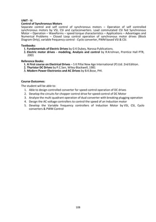 108
UNIT - V:
Control of Synchronous Motors
Separate control and self control of synchronous motors – Operation of self controlled
synchronous motors by VSI, CSI and cycloconverters. Load commutated CSI fed Synchronous
Motor – Operation – Waveforms – speed torque characteristics – Applications – Advantages and
Numerical Problems – Closed Loop control operation of synchronous motor drives (Block
Diagram Only), variable frequency control - Cyclo converter, PWM based VSI & CSI.
Textbooks:
1. Fundamentals of Electric Drives by G K Dubey, Narosa Publications.
2. Electric motor drives - modeling, Analysis and control by R.Krishnan, Prentice Hall PTR,
2001
Reference Books:
1. A First course on Electrical Drives – S K Pillai New Age International (P) Ltd. 2nd Edition.
2. Thyristor DC Drives by P.C.Sen, Wiley-Blackwell, 1981
3. Modern Power Electronics and AC Drives by B.K.Bose, PHI.
Course Outcomes:
The student will be able to:
1. Able to design controlled converter for speed control operation of DC drives
2. Develop the circuits for chopper control drive for speed control of DC Motor
3. Analyze the multi quadrant operation of dual converter with breaking plugging operation
4. Design the AC voltage controllers to control the speed of an Induction motor
5. Develop the Variable frequency controllers of Induction Motor by VSI, CSI, Cyclo
converters & PWM Control
 