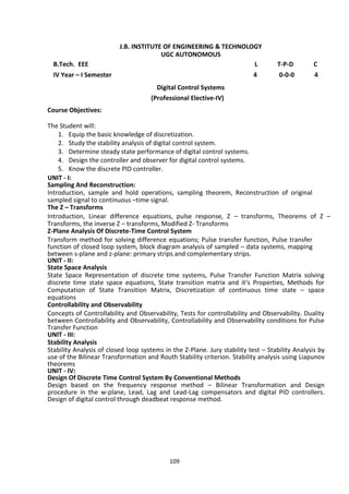 109
J.B. INSTITUTE OF ENGINEERING & TECHNOLOGY
UGC AUTONOMOUS
B.Tech. EEE L T-P-D C
IV Year – I Semester 4 0-0-0 4
Digital Control Systems
(Professional Elective-IV)
Course Objectives:
The Student will:
1. Equip the basic knowledge of discretization.
2. Study the stability analysis of digital control system.
3. Determine steady state performance of digital control systems.
4. Design the controller and observer for digital control systems.
5. Know the discrete PID controller.
UNIT - I:
Sampling And Reconstruction:
Introduction, sample and hold operations, sampling theorem, Reconstruction of original
sampled signal to continuous –time signal.
The Z – Transforms
Introduction, Linear difference equations, pulse response, Z – transforms, Theorems of Z –
Transforms, the inverse Z – transforms, Modified Z- Transforms
Z-Plane Analysis Of Discrete-Time Control System
Transform method for solving difference equations; Pulse transfer function, Pulse transfer
function of closed loop system, block diagram analysis of sampled – data systems, mapping
between s-plane and z-plane: primary strips and complementary strips.
UNIT - II:
State Space Analysis
State Space Representation of discrete time systems, Pulse Transfer Function Matrix solving
discrete time state space equations, State transition matrix and it‘s Properties, Methods for
Computation of State Transition Matrix, Discretization of continuous time state – space
equations
Controllability and Observability
Concepts of Controllability and Observability, Tests for controllability and Observability. Duality
between Controllability and Observability, Controllability and Observability conditions for Pulse
Transfer Function
UNIT - III:
Stability Analysis
Stability Analysis of closed loop systems in the Z-Plane. Jury stability test – Stability Analysis by
use of the Bilinear Transformation and Routh Stability criterion. Stability analysis using Liapunov
theorems
UNIT - IV:
Design Of Discrete Time Control System By Conventional Methods
Design based on the frequency response method – Bilinear Transformation and Design
procedure in the w-plane, Lead, Lag and Lead-Lag compensators and digital PID controllers.
Design of digital control through deadbeat response method.
 