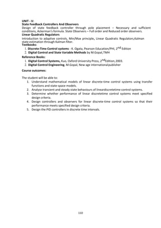110
UNIT - V:
State Feedback Controllers And Observers
Design of state feedback controller through pole placement – Necessary and sufficient
conditions, Ackerman‘s formula. State Observers – Full order and Reduced order observers.
Linear Quadratic Regulators
Introduction to adaptive controls, Min/Max principle, Linear Quadratic Regulators,Kalman
state estimation through Kalman filter.
Textbooks:
1. Discrete-Time Control systems - K. Ogata, Pearson Education/PHI, 2nd Edition
2. Digital Control and State Variable Methods by M.Gopal,TMH
Reference Books:
1. Digital Control Systems, Kuo, Oxford University Press, 2ndEdition,2003.
2. Digital Control Engineering, M.Gopal, New age internationalpublisher
Course outcomes:
The student will be able to:
1. Understand mathematical models of linear discrete-time control systems using transfer
functions and state-space models.
2. Analyse transient and steady state behaviours of lineardiscretetime control systems.
3. Determine whether performance of linear discretetime control systems meet specified
design criteria.
4. Design controllers and observers for linear discrete-time control systems so that their
performance meets specified design criteria.
5. Design the PID controllers in discrete time intervals.
 