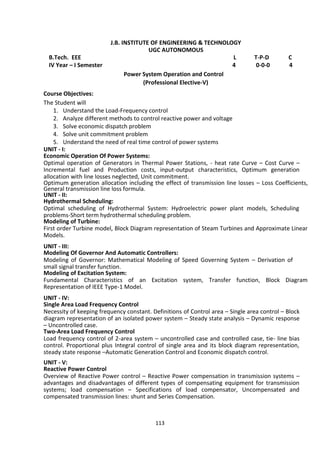 113
J.B. INSTITUTE OF ENGINEERING & TECHNOLOGY
UGC AUTONOMOUS
B.Tech. EEE L T-P-D C
IV Year – I Semester 4 0-0-0 4
Power System Operation and Control
(Professional Elective-V)
Course Objectives:
The Student will
1. Understand the Load-Frequency control
2. Analyze different methods to control reactive power and voltage
3. Solve economic dispatch problem
4. Solve unit commitment problem
5. Understand the need of real time control of power systems
UNIT - I:
Economic Operation Of Power Systems:
Optimal operation of Generators in Thermal Power Stations, - heat rate Curve – Cost Curve –
Incremental fuel and Production costs, input-output characteristics, Optimum generation
allocation with line losses neglected, Unit commitment.
Optimum generation allocation including the effect of transmission line losses – Loss Coefficients,
General transmission line loss formula.
UNIT - II:
Hydrothermal Scheduling:
Optimal scheduling of Hydrothermal System: Hydroelectric power plant models, Scheduling
problems-Short term hydrothermal scheduling problem.
Modeling of Turbine:
First order Turbine model, Block Diagram representation of Steam Turbines and Approximate Linear
Models.
UNIT - III:
Modeling Of Governor And Automatic Controllers:
Modeling of Governor: Mathematical Modeling of Speed Governing System – Derivation of
small signal transfer function.
Modeling of Excitation System:
Fundamental Characteristics of an Excitation system, Transfer function, Block Diagram
Representation of IEEE Type-1 Model.
UNIT - IV:
Single Area Load Frequency Control
Necessity of keeping frequency constant. Definitions of Control area – Single area control – Block
diagram representation of an isolated power system – Steady state analysis – Dynamic response
– Uncontrolled case.
Two-Area Load Frequency Control
Load frequency control of 2-area system – uncontrolled case and controlled case, tie- line bias
control. Proportional plus Integral control of single area and its block diagram representation,
steady state response –Automatic Generation Control and Economic dispatch control.
UNIT - V:
Reactive Power Control
Overview of Reactive Power control – Reactive Power compensation in transmission systems –
advantages and disadvantages of different types of compensating equipment for transmission
systems; load compensation – Specifications of load compensator, Uncompensated and
compensated transmission lines: shunt and Series Compensation.
 