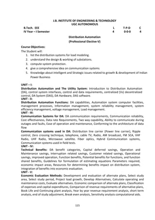 115
J.B. INSTITUTE OF ENGINEERING & TECHNOLOGY
UGC AUTONOMOUS
B.Tech. EEE L T-P-D C
IV Year – I Semester 4 0-0-0 4
Distribution Automation
(Professional Elective-V)
Course Objectives:
The Student will:
1. list the distribution systems for load modeling.
2. understand the design & working of substations.
3. compute system protection.
4. give a comprehensive idea on communication systems
5. Knowledge about intelligent and Strategic issues related to growth & development of Indian
Power Business
UNIT – I:
Distribution Automation and The Utility System: Introduction to Distribution Automation
(DA), control system interfaces, control and data requirements, centralized (Vs) decentralized
control, DA System (DAS), DA Hardware, DAS software.
UNIT - II:
Distribution Automation Functions: DA capabilities, Automation system computer facilities,
management processes, Information management, system reliability management, system
efficiency management, voltage management, Load management.
UNIT - III:
Communication Systems for DA: DA communication requirements, Communication reliability,
Cost effectiveness, Data rate Requirements, Two way capability, Ability to communicate during
outages and faults, Ease of operation and maintenance, Conforming to the architecture of data
flow
Communication systems used in DA: Distribution line carrier (Power line carrier), Ripple
control, Zero crossing technique, telephone, cable TV, Radio, AM broadcast, FM SCA, VHF
Radio, UHF Radio, Microwave satellite. Fiber optics, Hybrid Communication systems,
Communication systems used in field tests.
UNIT - IV:
Technical Benefits: DA benefit categories, Capital deferred savings, Operation and
Maintenance savings, Interruption related savings, Customer related savings, Operational
savings, improved operation, Function benefits, Potential benefits for functions, and function
shared benefits, Guidelines for formulation of estimating equations Parameters required,
economic impact areas, Resources for determining benefits impact on distribution system,
integration of benefits into economic evaluation.
UNIT - V:
Economic Evaluation Methods: Development and evaluation of alternate plans, Select study
area, Select study period, Project load growth, Develop Alternatives, Calculate operating and
maintenance costs, Evaluate alternatives. Economic comparison of alternate plans, Classification
of expenses and capital expenditures, Comparison of revenue requirements of alternative plans,
Book Life and Continuing plant analysis, Year by year revenue requirement analysis, short term
analysis, end of study adjustment, Break even analysis, Sensitivity analysis computational aids.
 