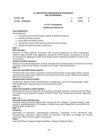 117
J.B. INSTITUTE OF ENGINEERING & TECHNOLOGY
UGC AUTONOMOUS
B.Tech. EEE L T-P-D C
IV Year - II Semester 4 0-0-0 4
H V D C Transmission
(Professional Elective-V)
Course Objectives:
The Student will:
1. Evaluate technical and economic aspects of HVDC transmission.
2. Develop of HVDC converter.
3. Know about VSC HVDC control.
4. Identify the impact of AC system performance on DC system.
5. Analyse harmonics and their rectification.
UNIT - I:
Basic Concepts:
Necessity of HVDC systems, Economics and Terminal equipment of HVDC transmission
systems, Types of HVDC Links, Apparatus required for HVDC Systems, Comparison of AC and
DC Transmission, Application of DC Transmission System, Planning and Modern trends in D.C.
Transmission.
Analysis of HVDC Converters:
Choice of Converter Configuration, Analysis of Graetz circuit, Characteristics of 6 Pulse and 12 Pulse
converters, Cases of two 3 phase converters in Y/Y mode – their performance.
UNIT - II:
Converter And HVDC System Control:
Principle of DC Link Control, Converters Control Characteristics, Firing angle control, Current
and extinction angle control, Effect of source inductance on the system, Starting and stopping
of DC link, Power Control.
Reactive Power Control in HVDC:
Introduction, Reactive Power Requirements in steady state, sources of reactive power- Static
VAR Compensators, Reactive power control during transients.
UNIT - III:
Power Flow Analysis In Ac/Dc Systems:
Modeling of DC Links, DC Network, DC Converter, Controller Equations, Solution of DC load flow,
P.U. System for DC quantities, solution of AC-DC Power flow- Simultaneous method- Sequential
method.
UNIT - IV:
Converter Faults And Protection:
Converter faults, protection against over current and over voltage in converter station, surge
arresters, smoothing reactors, DC breakers, Audible noise, space charge field, corona effects on
DC lines, Radio interference.
UNIT - V:
Harmonics:
Generation of Harmonics, Characteristics harmonics, calculation of AC Harmonics, Non-
Characteristics harmonics, adverse effects of harmonics, Calculation of voltage and Current
harmonics, Effect of Pulse number on harmonics
Filters
Types of AC filters, Design of Single tuned filters –Design of High pass filters.
 
