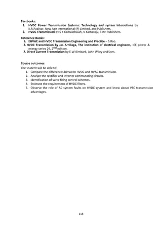 118
Textbooks:
1. HVDC Power Transmission Systems: Technology and system Interactions by
K.R.Padiyar, New Age International (P) Limited, andPublishers.
2. HVDC Transmission by S K Kamakshaiah, V Kamaraju, TMHPublishers.
Reference Books:
1. EHVAC and HVDC Transmission Engineering and Practice – S.Rao.
2. HVDC Transmission by Jos Arrillaga, The institution of electrical engineers, IEE power &
energy series 29, 2nd edition.
3. Direct Current Transmission by E.W.Kimbark, John Wiley andSons.
Course outcomes:
The student will be able to:
1. Compare the differences between HVDC and HVAC transmission.
2. Analyze the rectifier and inverter commutating circuits.
3. Identification of valve firing control schemes.
4. Estimate the requirement of HVDC filters.
5. Observe the role of AC system faults on HVDC system and know about VSC transmission
advantages.
 