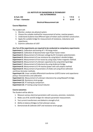 119
J.B. INSTITUTE OF ENGINEERING & TECHNOLOGY
UGC AUTONOMOUS
B.Tech. EEE L T-P-D C
IV Year - I Semester 0 0-3-0 2
Electrical Measurement Lab
Course Objectives:
The student will:
1. Monitor, analyze any physical system.
2. Choose the suitable method for measurement of active, reactive powers.
3. Understand students how different types of meters work and their construction.
4. Apply the suitable bridge for measurement of resistance, inductance and
capacitance.
5. Examine calibration of LVDT
Any Ten of the experiments are required to be conducted as compulsory experiments:
Experiment 1. Calibration and testing of 1- Ф Energy meter.
Experiment 2. Calibration of dynamometer type Power Factor meter.
Experiment 3. Measurement of Unknown voltage by DC Crompton potentiometer.
Experiment 4. Measurement of Low resistance by using Kelvin‘s double bridges.
Experiment 5. Measurement of Iron losses by using Lloyd, Fisher magnetic method.
Experiment 6. Measurement of unknown capacitance by using Schering bridge.
Experiment 7. Measurement of Inductance by using Anderson bridge.
Experiment 8. Measurement of 3-Ф reactive power with volt ampere method.
Experiment 9. Measurement of parameters of choke coil using three voltmeter
and three Ammeter methods.
Experiment 10. Linear variable differential transformer (LVDT) trainer and capacitance
pickup- Characteristics and calibration.
Experiment 11. Measurement of unknown inductance by using Maxwell‘s bridge.
Experiment 12. Resistance strain guage.
Experiment 13. PT testing by comparison.
Experiment 14. CT testing using mutual inductor.
Course outcomes:
The Student will be able to:
1. Measure various electrical parameters with accuracy, precision, resolution.
2. Make use of AC and DC bridges for relevant parameter measurement.
3. Test current transformers and dielectric strength of oil.
4. Ability to balance Bridges to find unknown values.
5. Demonstrate & Calibrate LVDT and resistance strain gauge.
 