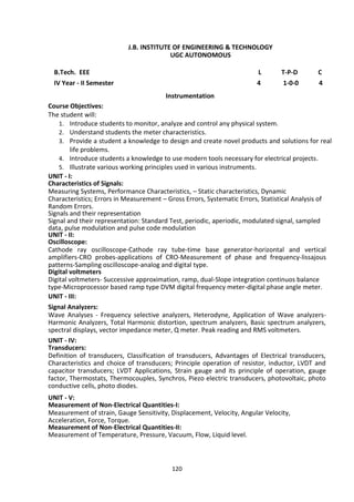 120
J.B. INSTITUTE OF ENGINEERING & TECHNOLOGY
UGC AUTONOMOUS
B.Tech. EEE L T-P-D C
IV Year - II Semester 4 1-0-0 4
Instrumentation
Course Objectives:
The student will:
1. Introduce students to monitor, analyze and control any physical system.
2. Understand students the meter characteristics.
3. Provide a student a knowledge to design and create novel products and solutions for real
life problems.
4. Introduce students a knowledge to use modern tools necessary for electrical projects.
5. Illustrate various working principles used in various instruments.
UNIT - I:
Characteristics of Signals:
Measuring Systems, Performance Characteristics, – Static characteristics, Dynamic
Characteristics; Errors in Measurement – Gross Errors, Systematic Errors, Statistical Analysis of
Random Errors.
Signals and their representation
Signal and their representation: Standard Test, periodic, aperiodic, modulated signal, sampled
data, pulse modulation and pulse code modulation
UNIT - II:
Oscilloscope:
Cathode ray oscilloscope-Cathode ray tube-time base generator-horizontal and vertical
amplifiers-CRO probes-applications of CRO-Measurement of phase and frequency-lissajous
patterns-Sampling oscilloscope-analog and digital type.
Digital voltmeters
Digital voltmeters- Successive approximation, ramp, dual-Slope integration continuos balance
type-Microprocessor based ramp type DVM digital frequency meter-digital phase angle meter.
UNIT - III:
Signal Analyzers:
Wave Analyses - Frequency selective analyzers, Heterodyne, Application of Wave analyzers-
Harmonic Analyzers, Total Harmonic distortion, spectrum analyzers, Basic spectrum analyzers,
spectral displays, vector impedance meter, Q meter. Peak reading and RMS voltmeters.
UNIT - IV:
Transducers:
Definition of transducers, Classification of transducers, Advantages of Electrical transducers,
Characteristics and choice of transducers; Principle operation of resistor, inductor, LVDT and
capacitor transducers; LVDT Applications, Strain gauge and its principle of operation, gauge
factor, Thermostats, Thermocouples, Synchros, Piezo electric transducers, photovoltaic, photo
conductive cells, photo diodes.
UNIT - V:
Measurement of Non-Electrical Quantities-I:
Measurement of strain, Gauge Sensitivity, Displacement, Velocity, Angular Velocity,
Acceleration, Force, Torque.
Measurement of Non-Electrical Quantities-II:
Measurement of Temperature, Pressure, Vacuum, Flow, Liquid level.
 
