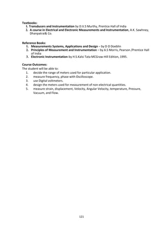 121
Textbooks:
1. Transducers and Instrumentation by D.V.S Murthy, Prentice Hall of India
2. A course in Electrical and Electronic Measurements and Instrumentation, A.K. Sawhney,
Dhanpatrai& Co.
Reference Books:
1. Measurements Systems, Applications and Design – by D O Doeblin
2. Principles of Measurement and Instrumentation – by A.S Morris, Pearson /Prentice Hall
of India
3. Electronic Instrumentation-by H.S.Kalsi Tata MCGraw-Hill Edition, 1995.
Course Outcomes:
The student will be able to:
1. decide the range of meters used for particular application.
2. measure frequency, phase with Oscilloscope.
3. use Digital voltmeters.
4. design the meters used for measurement of non-electrical quantities.
5. measure strain, displacement, Velocity, Angular Velocity, temperature, Pressure,
Vacuum, and Flow.
 