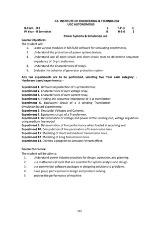 122
J.B. INSTITUTE OF ENGINEERING & TECHNOLOGY
UGC AUTONOMOUS
B.Tech. EEE L T-P-D C
IV Year - II Semester 0 0-3-0 2
Power Systems & Simulation Lab
Course Objectives:
The student will:
1. Learn various modules in MATLAB software for simulating experiments.
2. Understand the protection of power system devices.
3. Understand use of open-circuit and short-circuit tests to determine sequence
impedance of 3-ϕ transformer.
4. Understand the Characteristics of relays.
5. Evaluate the behavior of generator protection system
Any ten experiments are to be performed, selecting five from each category: -
Hardware based experiments: -
Experiment 1. Differential protection of 1-ϕ transformer.
Experiment 2. Characteristics of over voltage relay.
Experiment 3. Characteristics of over current relay.
Experiment 4. Finding the sequence impedance of 3-ϕ transformer
Experiment 5. Equivalent circuit of a 3 winding Transformer
Simulation based experiments:-
Experiment 6. Sinusoidal Voltages and Currents.
Experiment 7. Equivalent circuit of a Transformer.
Experiment 8. Determination of voltage and power at the sending end, voltage regulation
using medium line model.
Experiment 9. Determination of line performance when loaded at receiving end.
Experiment 10. Computation of line parameters of transmission lines.
Experiment 11. Modeling of short and medium transmission lines.
Experiment 12. Modeling of Long transmission lines.
Experiment 13. Develop a program to simulate Ferranti effect.
Course Outcomes:
The student will be able to:
1. Understand power industry practices for design, operation, and planning.
2. use mathematical tools that are essential for system analysis and design.
3. use commercial software packages in designing solutions to problems.
4 have group participation in design and problem solving.
5 analyze the performance of machine
 