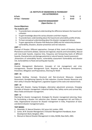 2
J.B. INSTITUTE OF ENGINEERING & TECHNOLOGY
UGC AUTONOMOUS
B.Tech. L T-P-D C
III Year - I Semester 3 0-0-0 3
DISASTER MANAGEMENT
(Open Elective – I)
Course Objectives:
The students will :
1. To provide basic conceptual understanding the difference between the hazard and
a disaster.
2. To gain knowledge about the various disasters and their impacts.
3. To provide basic understanding about the hazard and vulnerability profile ofIndia.
4. To have conceptual understanding about the disaster management phases.
5. To gain approaches of Disaster Risk Reduction (DRR) and the relationship between
vulnerability, Disasters, disaster prevention and risk reduction.
UNIT - I:
Concept of Disaster, Different approaches, Concept of Risk, Levels of Disasters, Disaster
Phenomena and Events (Global, national and regional) ,Hazards and Vulnerability, Natural
and man-made hazards, response time, frequency and forewarning levels of different
hazards, Characteristics and damage potential or natural hazards, hazard assessment
,Dimensions of vulnerability factors, vulnerability assessment Vulnerability and disaster
risk ,Vulnerabilities to flood and earthquake hazards.
UNIT II:
Disaster Management Mechanism, Concepts of risk management and crisis
managements. Disaster Management Cycle, Response and Recovery Development,
Prevention, Mitigation and Preparedness ,Planning for Relief.
UNIT - III:
Capacity Building: Concept, Structural and Non-structural Measures ,Capacity
Assessment; Strengthening Capacity for Risk reduction ,Counter-Disaster Resources and
their utility in Disaster Management ,Legislative Support at the state and national levels.
UNIT - IV:
Coping with Disaster, Coping Strategies; alternative adjustment processes, Changing
Concepts of disaster management ,Industrial Safety Plan; Safety norms and survival kits,
Mass media and disaster management.
UNIT - V:
Planning for disaster management, Strategies for disaster management planning, Steps
for formulating a disaster risk reduction plan, Disaster management Act and Policy in
India. Organizational structure for disaster management in India, Preparation of state
and district disaster management plans .
TEXT BOOKS:
1. Alexander, D. Natural Disasters, ULC press Ltd, London, 1993.
2. Carter, W.N. Disaster Management: A Disaster Management Handbook, Asian
Development Bank, Bangkok, 1991.
3. Manual on Natural Disaster Management in India, NCDM, New Delhi, 2001.
 