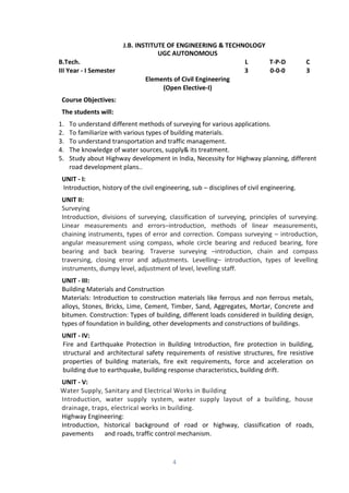 4
J.B. INSTITUTE OF ENGINEERING & TECHNOLOGY
UGC AUTONOMOUS
B.Tech. L T-P-D C
III Year - I Semester 3 0-0-0 3
Elements of Civil Engineering
(Open Elective-I)
Course Objectives:
The students will:
1. To understand different methods of surveying for various applications.
2. To familiarize with various types of building materials.
3. To understand transportation and traffic management.
4. The knowledge of water sources, supply& its treatment.
5. Study about Highway development in India, Necessity for Highway planning, different
road development plans..
UNIT - I:
Introduction, history of the civil engineering, sub – disciplines of civil engineering.
UNIT II:
Surveying
Introduction, divisions of surveying, classification of surveying, principles of surveying.
Linear measurements and errors–introduction, methods of linear measurements,
chaining instruments, types of error and correction. Compass surveying – introduction,
angular measurement using compass, whole circle bearing and reduced bearing, fore
bearing and back bearing. Traverse surveying –introduction, chain and compass
traversing, closing error and adjustments. Levelling– introduction, types of levelling
instruments, dumpy level, adjustment of level, levelling staff.
UNIT - III:
Building Materials and Construction
Materials: Introduction to construction materials like ferrous and non ferrous metals,
alloys, Stones, Bricks, Lime, Cement, Timber, Sand, Aggregates, Mortar, Concrete and
bitumen. Construction: Types of building, different loads considered in building design,
types of foundation in building, other developments and constructions of buildings.
UNIT - IV:
Fire and Earthquake Protection in Building Introduction, fire protection in building,
structural and architectural safety requirements of resistive structures, fire resistive
properties of building materials, fire exit requirements, force and acceleration on
building due to earthquake, building response characteristics, building drift.
UNIT - V:
Water Supply, Sanitary and Electrical Works in Building
Introduction, water supply system, water supply layout of a building, house
drainage, traps, electrical works in building.
Highway Engineering:
Introduction, historical background of road or highway, classification of roads,
pavements and roads, traffic control mechanism.
 