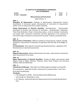 7
J.B. INSTITUTE OF ENGINEERING & TECHNOLOGY
UGC AUTONOMOUS
B.Tech. L T-P-D C
III Year – I Semester 3 0-0-0 3
Measurements and Instruments
(Open Elective - I)
UNIT - I:
Philosophy Of Measurement- Methods of Measurement, Measurement System,
Classification of instrument system, Characteristics of instruments & measurement
system, Errors in measurement & its analysis, Standards.
Analog Measurement of Electrical Quantities –Electrodynamics , Thermocouple,
Electrostatic & Rectifier type Ammeters & Voltmeters , Electrodynamics’ Wattmeter,
Three Phase Wattmeter, Power in three phase system , errors & remedies in wattmeter
and energy meter. Instrument Transformer and their applications in the extension of
instrument range, Introduction to measurement of speed , frequency and power factor.
UNIT - II:
Measurement of Parameters- Different methods of measuring low, medium and high
resistances, measurement of inductance & capacitance with the help of AC Bridges, Q
Meter.
AC Potentiometer- Polar type & Co-ordinate type AC potentiometers , application of AC
Potentiometers in electrical measurement.
UNIT - III:
Magnetic Measurement- Ballistic Galvanometer, flux meter , determination of hysteresis
loop, measurement of iron losses
UNIT - IV:
Digital Measurement of Electrical Quantities- Concept of digital measurement, block
diagram Study of digital voltmeter, frequency meter Power Analyzer and Harmonics
Analyzer; Electronic Multimeter.
UNIT - V:
Cathode Ray Oscilloscope - Basic CRO circuit (Block Diagram),Cathode ray tube (CRT)
& its components , application of CRO in measurement ,Lissajous Pattern.; Dual Trace
& Dua Beam Oscilloscopes.
Text Books:
1. E.W. Golding & F.C. Widdis, - Electrical Measurement &Measuring
Instrument‖, A.H. Wheeler& Co. India.
2. A.K. Sawhney, ―Electrical & Electronic Measurement & Instrument‖, Dhanpat Rai &
Sons
 