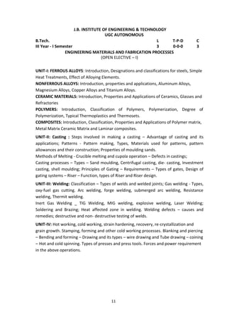 11
J.B. INSTITUTE OF ENGINEERING & TECHNOLOGY
UGC AUTONOMOUS
B.Tech. L T-P-D C
III Year - I Semester 3 0-0-0 3
ENGINEERING MATERIALS AND FABRICATION PROCESSES
(OPEN ELECTIVE – I)
UNIT-I: FERROUS ALLOYS: Introduction, Designations and classifications for steels, Simple
Heat Treatments, Effect of Alloying Elements.
NONFERROUS ALLOYS: Introduction, properties and applications, Aluminum Alloys,
Magnesium Alloys, Copper Alloys and Titanium Alloys.
CERAMIC MATERIALS: Introduction, Properties and Applications of Ceramics, Glasses and
Refractories
POLYMERS: Introduction, Classification of Polymers, Polymerization, Degree of
Polymerization, Typical Thermoplastics and Thermosets.
COMPOSITES: Introduction, Classification, Properties and Applications of Polymer matrix,
Metal Matrix Ceramic Matrix and Laminar composites.
UNIT-II: Casting : Steps involved in making a casting – Advantage of casting and its
applications; Patterns - Pattern making, Types, Materials used for patterns, pattern
allowances and their construction; Properties of moulding sands.
Methods of Melting - Crucible melting and cupola operation – Defects in castings;
Casting processes – Types – Sand moulding, Centrifugal casting, die- casting, Investment
casting, shell moulding; Principles of Gating – Requirements – Types of gates, Design of
gating systems – Riser – Function, types of Riser and Riser design.
UNIT-III: Welding: Classification – Types of welds and welded joints; Gas welding - Types,
oxy-fuel gas cutting. Arc welding, forge welding, submerged arc welding, Resistance
welding, Thermit welding.
Inert Gas Welding _ TIG Welding, MIG welding, explosive welding, Laser Welding;
Soldering and Brazing; Heat affected zone in welding. Welding defects – causes and
remedies; destructive and non- destructive testing of welds.
UNIT-IV: Hot working, cold working, strain hardening, recovery, re-crystallization and
grain growth. Stamping, forming and other cold working processes. Blanking and piercing
– Bending and forming – Drawing and its types – wire drawing and Tube drawing – coining
– Hot and cold spinning. Types of presses and press tools. Forces and power requirement
in the above operations.
 