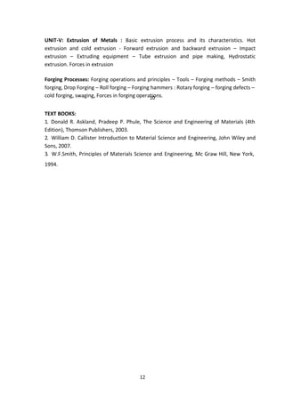 12
UNIT-V: Extrusion of Metals : Basic extrusion process and its characteristics. Hot
extrusion and cold extrusion - Forward extrusion and backward extrusion – Impact
extrusion – Extruding equipment – Tube extrusion and pipe making, Hydrostatic
extrusion. Forces in extrusion
Forging Processes: Forging operations and principles – Tools – Forging methods – Smith
forging, Drop Forging – Roll forging – Forging hammers : Rotary forging – forging defects –
cold forging, swaging, Forces in forging opera1
ti0
ons.
TEXT BOOKS:
1. Donald R. Askland, Pradeep P. Phule, The Science and Engineering of Materials (4th
Edition), Thomson Publishers, 2003.
2. William D. Callister Introduction to Material Science and Engineering, John Wiley and
Sons, 2007.
3. W.F.Smith, Principles of Materials Science and Engineering, Mc Graw Hill, New York,
1994.
 