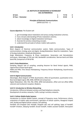 13
J.B. INSTITUTE OF ENGINEERING & TECHNOLOGY
UGC AUTONOMOUS
B.Tech. L T-P-D C
III Year - I Semester 3 0-0-0 3
Principles of Electronic Communications
(OPEN ELECTIVE – I)
Course objectives: The Student will
1. gain knowledge about modulation and various analog modulation schemes.
2. have a broad understanding of Pulse modulation schemes.
3. obtain knowledge on Digital modulation techniques.
4. illustrate the wireless networking concepts.
5. understand the principle of cellular mobile radio systems.
Unit I: Introduction
Block diagram of Electrical communication system, Radio communication, Types of
communications: Analog, pulse and digital. Analog Modulation: Need for modulation, Types
of Analog modulation, Amplitude Modulation.
Angle Modulation: Frequency & Phase modulations. Generation and Demodulation
techniques. Advantages of FM over AM, Bandwidth consideration, Narrow band and Wide
band FM, Comparison of FM & PM.
Unit II: Pulse Modulations
Sampling, Nyquist rate of sampling, sampling theorem for Band limited signals, PAM,
regeneration of base band signal.
PWM and PPM, Time Divison Multiplexing, Frequency Divison Multiplexing, Asynchronous
Multiplexing.
Unit III: Digital Communication
Advantages, Block diagram of PCM, Quantization, effect of quantization, quantization error,
Base band digital signal, DM, ADM, ADPCM and comparison.
Digital Modulation: ASK, FSK, PSK, DPSK, QPSK demodulation, offset and non-offset QPSK,
coherent and incoherent reception, Modems.
Unit IV: Introduction to Wireless Networking
Introduction, Difference between wireless and fixed telephone networks,
Development of wireless networks, Traffic routing in wireless networks.
Unit V: Cellular Mobile Radio Systems
Introduction to Cellular Mobile System, concept of frequency reuse, Performance criteria,
uniqueness of mobile radio environment, operation of cellular systems, Hexagonal shaped
cells, Analog and Digital Cellular systems, Cell splitting.
Handoffs and Dropped Calls Handoff, dropped calls and cell splitting, types of handoff,
handoff initiation, delaying handoff, forced handoff, mobile assisted handoff, Intersystem
 