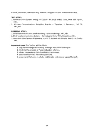 14
handoff, micro cells, vehicle locating methods, dropped call rates and their evaluation.
TEXT BOOKS:
1. Communication Systems Analog and Digital – R.P. Singh and SD Sapre, TMH, 20th reprint,
2004.
2. Wireless Communications, Principles, Practice – Theodore, S. Rappaport, 2nd Ed.,
2002,PHI.
REFERENCE BOOKS:
1. Wireless Communication and Networking – William Stallings, 2003, PHI.
2. Electronic Communication Systems – Kennedy and Davis, TMH, 4th edition, 2004.
3. Communication Systems Engineering – John. G. Proakis and Masoud Salehi, PHI, 2ndEd.
2004.
Course outcomes: The Student will be able to
1. acquire knowledge about analog and angle modulation techniques.
2. illustrate the concepts of Pulse modulation schemes.
3. obtain knowledge on Digital modulation techniques.
4. describe the wireless networking concepts.
5. understand the basics of cellular mobile radio systems and types of handoff.
 