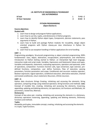 18
J.B. INSTITUTE OF ENGINEERING & TECHNOLOGY
UGC AUTONOMOUS
B.Tech L T-P-D C
III Year I Semester 3 0-0-0 3
PYTHON PROGRAMMING
(Open Elective-I)
Course objectives:
Student will:
1. Learn how to design and program Python applications.
2. Learn how to use lists, tuples, and dictionaries in Python programs.
3. Learn how to identify Python object types, Components ,decision statements, pass
arguments in Python.
4. Learn how to build and package Python modules for reusability, design object
oriented programs with Python classes,use class inheritance in Python for
reusability.
5. Learn how to use exception handling in Python applications for errorhandling
UNIT - I:
Programming paradigms; Structured programming vs object oriented programming, OOPs
fundamentals- class, object, abstraction, encapsulation, polymorphism, and inheritance;
Introduction to Python Getting started to Python- an interpreted high level language,
interactive mode and script mode. Variables, Expressions and Statements Values and types,
Variables and keywords, statements, evaluating expressions, operators and operands, order
of operations, composition. Functions function calls, type conversion, type coercion, pre-
defined functions, composition, user define functions, flow of execution, passing
parameters, function parameters and scope. Conditionals and recursion modulus operator,
Boolean expression, logical operators, conditional execution, alternative execution, chained
and nested conditionals, return statement; Recursion, infinite recursion.
UNIT - II:
Python data structures Strings Creating, initializing and accessing the elements; String
operators, comparing strings using relational operators; String functions and methods. Lists:
Concept of mutable lists, creating, initializing and accessing the elements, traversing,
appending, updating and deleting elements; List operations; List functions and Methods, list
parameters, nested lists, Matrices.
Dictionaries
Concept of key-value pair, creating, initializing and accessing the elements in a dictionary,
dictionary operations traversing, appending, updating and deleting elements, Dictionary
functions and methods.
Tuples
Mutability and tuples, Immutable concept, creating, initializing and accessing the elements
in a tuple, Tuple functions.
 