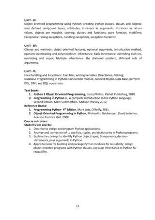 19
UNIT - III:
Object oriented programming using Python: creating python classes, classes and objects:
user defined compound types, attributes, instances as arguments, instances as return
values, objects are mutable, copying; classes and functions: pure function, modifiers;
Exceptions: raising exceptions, handling exceptions, exception hierarchy.
UNIT - IV:
Classes and methods: object oriented features, optional arguments, initialization method,
operator overloading and polymorphism. Inheritance: Basic Inheritance: extending built-ins,
overriding and super; Multiple inheritance: the diamond problem, different sets of
arguments.
UNIT - V:
Files handling and Exceptions: Text files, writing variables, Directories, Pickling;
Database Programming in Python: Connection module, connect MySQL Data base, perform
DDL, DML and DQL operations.
Text Books:
1. Python 3 Object Oriented Programming, Dusty Phillips, Packet Publishing, 2010.
2. Programming in Python 3 - A complete Introduction to the Python Language-
Second Edition, Mark Summerfiels, Addison-Wesley 2010.
Reference Books:
1. Programming Python- 4th Edition, Mark Lutz, O’Reilly,2011.
2. Object-Oriented Programming in Python, Michael H, Goldwasser, David Letscher,
Pearson Prentice Hall, 2008.
Course outcomes:
Students will abel to:
1. Describe to design and program Python applications.
2. Analyze and conversion of to use lists, tuples, and dictionaries in Python programs.
3. Explain the concept to identify Python object types, Components,decision
statements, pass arguments in Python.
4. Apply decision for building and package Python modules for reusability, design
object‐oriented programs with Python classes, use class inheritance in Python for
reusability.
 