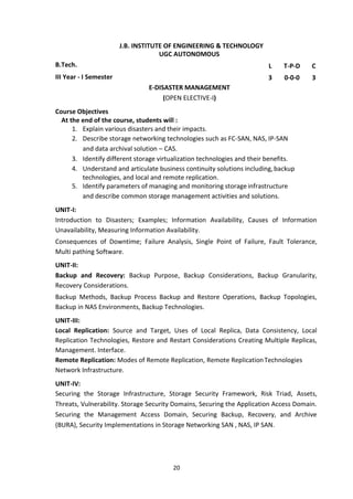 20
J.B. INSTITUTE OF ENGINEERING & TECHNOLOGY
UGC AUTONOMOUS
B.Tech. L T-P-D C
III Year - I Semester 3 0-0-0 3
E-DISASTER MANAGEMENT
(OPEN ELECTIVE-I)
Course Objectives
At the end of the course, students will :
1. Explain various disasters and their impacts.
2. Describe storage networking technologies such as FC-SAN, NAS, IP-SAN
and data archival solution – CAS.
3. Identify different storage virtualization technologies and their benefits.
4. Understand and articulate business continuity solutions including,backup
technologies, and local and remote replication.
5. Identify parameters of managing and monitoring storage infrastructure
and describe common storage management activities and solutions.
UNIT-I:
Introduction to Disasters; Examples; Information Availability, Causes of Information
Unavailability, Measuring Information Availability.
Consequences of Downtime; Failure Analysis, Single Point of Failure, Fault Tolerance,
Multi pathing Software.
UNIT-II:
Backup and Recovery: Backup Purpose, Backup Considerations, Backup Granularity,
Recovery Considerations.
Backup Methods, Backup Process Backup and Restore Operations, Backup Topologies,
Backup in NAS Environments, Backup Technologies.
UNIT-III:
Local Replication: Source and Target, Uses of Local Replica, Data Consistency, Local
Replication Technologies, Restore and Restart Considerations Creating Multiple Replicas,
Management. Interface.
Remote Replication: Modes of Remote Replication, Remote ReplicationTechnologies
Network Infrastructure.
UNIT-IV:
Securing the Storage Infrastructure, Storage Security Framework, Risk Triad, Assets,
Threats, Vulnerability. Storage Security Domains, Securing the Application Access Domain.
Securing the Management Access Domain, Securing Backup, Recovery, and Archive
(BURA), Security Implementations in Storage Networking SAN , NAS, IP SAN.
 