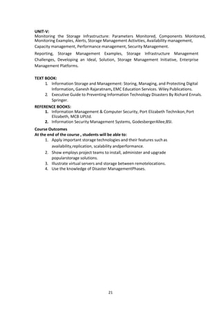 21
UNIT-V:
Monitoring the Storage Infrastructure: Parameters Monitored, Components Monitored,
Monitoring Examples, Alerts, Storage Management Activities, Availability management,
Capacity management, Performance management, Security Management.
Reporting, Storage Management Examples, Storage Infrastructure Management
Challenges, Developing an Ideal, Solution, Storage Management Initiative, Enterprise
Management Platforms.
TEXT BOOK:
1. Information Storage and Management: Storing, Managing, and Protecting Digital
Information, Ganesh Rajaratnam, EMC Education Services. Wiley Publications.
2. Executive Guide to Preventing Information Technology Disasters By Richard Ennals.
Springer.
REFERENCE BOOKS:
1. Information Management & Computer Security, Port Elizabeth Technikon,Port
Elizabeth, MCB UPLtd.
2. Information Security Management Systems, GodesbergerAllee,BSI.
Course Outcomes
At the end of the course , students will be able to:
1. Apply important storage technologies and their features suchas
availability,replication, scalability andperformance.
2. Show employs project teams to install, administer and upgrade
popularstorage solutions.
3. Illustrate virtual servers and storage between remotelocations.
4. Use the knowledge of Disaster ManagementPhases.
 