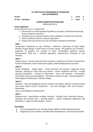 22
J.B. INSTITUTE OF ENGINEERING & TECHNOLOGY
UGC AUTONOMOUS
B.Tech. L T-P-D C
III Year - I Semester 3 0-0-0 3
HUMAN COMPUTER INTERACTION
(OPEN ELECTIVE-I)
Course Objectives
At the end of the course , students will :
1. Demonstrate an understanding of guidelines, principles, and theoriesinfluencing
human computer interaction.
2. Recognize how a computer system may be modified to include human diversity.
3. Select an effective style for a specific application.
4. Design mock ups and carry out user and expert evaluation of interfaces
UNIT I
Introduction: Importance of user Interface – definition, importance of good design.
Benefits of good design. A brief history of Screen design, The graphical user interface –
popularity of graphics, the concept of direct manipulation, graphical system,
Characteristics, Web user – Interface popularity, characteristics- Principles of user
interface.
UNIT II
Design process – Human interaction with computers, importance of human characteristics
human consideration, Human interaction speeds, understanding business junctions.
UNIT III
Screen Designing: - Design goals – Screen planning and purpose, organizing screen
elements, ordering of screen data and content – screen navigation and flow – Visually
pleasing composition – amount of information – focus and emphasis – presentation
information simply and meaningfully – information retrieval on web – statistical graphics –
Technological consideration in interface design.
UNIT IV
Windows – New and Navigation schemes selection of window, selection of devices based
and screen based controls Components – text and messages, Icons and increases –
Multimedia,
colors, uses problems, choosing colors.
UNIT V
Software tools – Specification methods, interface – Building Tools. Interaction Devices –
Keyboard and function keys – pointing devices – speech recognition digitization and
generation – image and video displays – drivers.
TEXT BOOK:
1. The essential guide to user interface design, Wilbert O Galitz, WileyDreamTech.
2. Designing the user interface. 3rd Edition Ben Shneidermann , PearsonEducationAsia
 