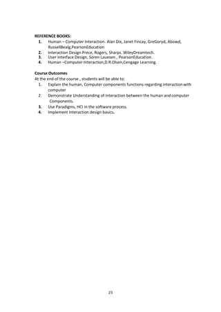 23
REFERENCE BOOKS:
1. Human – Computer Interaction. Alan Dix, Janet Fincay, GreGoryd, Abowd,
RussellBealg,PearsonEducation
2. Interaction Design Prece, Rogers, Sharps. WileyDreamtech.
3. User Interface Design, Soren Lauesen , PearsonEducation.
4. Human –Computer Interaction,D.R.Olsen,Cengage Learning.
Course Outcomes
At the end of the course , students will be able to:
1. Explain the human, Computer components functions regarding interactionwith
computer
2. Demonstrate Understanding of Interaction between the human andcomputer
Components.
3. Use Paradigms, HCI in the software process.
4. Implement Interaction design basics.
 