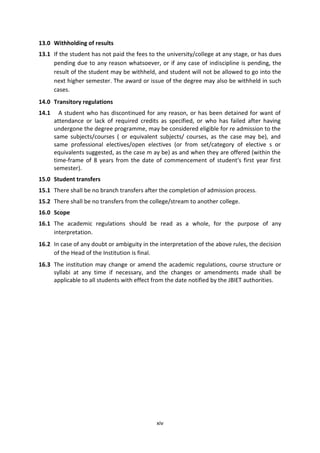 xiv
13.0 Withholding of results
13.1 If the student has not paid the fees to the university/college at any stage, or has dues
pending due to any reason whatsoever, or if any case of indiscipline is pending, the
result of the student may be withheld, and student will not be allowed to go into the
next higher semester. The award or issue of the degree may also be withheld in such
cases.
14.0 Transitory regulations
14.1 A student who has discontinued for any reason, or has been detained for want of
attendance or lack of required credits as specified, or who has failed after having
undergone the degree programme, may be considered eligible for re admission to the
same subjects/courses ( or equivalent subjects/ courses, as the case may be), and
same professional electives/open electives (or from set/category of elective s or
equivalents suggested, as the case m ay be) as and when they are offered (within the
time-frame of 8 years from the date of commencement of student's first year first
semester).
15.0 Student transfers
15.1 There shall be no branch transfers after the completion of admission process.
15.2 There shall be no transfers from the college/stream to another college.
16.0 Scope
16.1 The academic regulations should be read as a whole, for the purpose of any
interpretation.
16.2 In case of any doubt or ambiguity in the interpretation of the above rules, the decision
of the Head of the Institution is final.
16.3 The institution may change or amend the academic regulations, course structure or
syllabi at any time if necessary, and the changes or amendments made shall be
applicable to all students with effect from the date notified by the JBIET authorities.
 