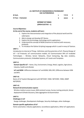 26
J.B. INSTITUTE OF ENGINEERING & TECHNOLOGY
UGC AUTONOMOUS
B.Tech. L T-P-D C
III Year - I Semester 3 0-0-0 3
INTERNET OF THINGS
(OPEN ELECTIVE – I)
Course Objectives:
At the end of the course, students will learn:
1. Explore the interconnection and integration of the physical world and the
cyberspace.
2. Able to design and develop IOT Device.
3. Explore the terminology, technology and its applications
4. Understand the concept of M2M (machine to machine) with necessary
protocols.
5. To introduce the Python Scripting Language which is used in many IoT devices
UNIT–I:
Introduction to Internet of Things –Definition and Characteristics of IoT, Physical Design of
IoT – IoT Protocols, IoT communication models, IoT Communication APIs IoT enabaled
Technologies – Wireless Sensor Networks, Cloud Computing, Big data analytics,
Communication protocols, Embedded Systems, IoT Levels and Templates.
UNIT–II:
Domain Specific IoT – Home, City, Environment, Energy, Retail, Logistics, Agriculture,
Industry, health and Lifestyle
IoT and M2M –Difference between IoT and M2M, SDN, NFV, Difference between SDN
and NFV.
UNIT–III:
Basics of IoT System Management with NETCOZF, YANG- NETCONF, YANG, SNMP
NETOPEER.
UNIT–IV:
Network & Communication aspects
Wireless medium access issues, MAC protocol survey, Survey routing protocols, Sensor
deployment & Node discovery, Data aggregation & dissemination
UNIT-V:
Challenges in IoT
Design challenges, Development challenges, Security challenges, other challenges
Domain specific applications of IoT
Home automation, Industry applications, Surveillance applications, Other IoT applications
 