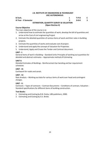 29
J.B. INSTITUTE OF ENGINEERING & TECHNOLOGY
UGC AUTONOMOUS
B.Tech. L T-P-D C
III Year - II Semester 3 0-0-0 3
ESTIMATION, QUANTITY SURVEY & VALUATION
(Open Elective-II)
Course Objective
The main objective of the course is to
1. Understand how to estimate the quantities of work, develop the bill of quantitiesand
arrive at the Cost of civil engineering Project
2. Estimate the detailed quantities of various items of work and their rates in building
projects.
3. Estimate the quantities of works and evaluate cost of project.
4. Understand and apply the concept of Valuation for Properties
5. Understand, Apply and Create the Tender and Contract document.
UNIT - I:
General items of work in Building – Standard Units Principles of working out quantities for
detailed and abstract estimates – Approximate method of Estimating
UNIT II:
Detailed Estimates of Buildings - Reinforcement bar bending and bar requirement
schedules
UNIT - III:
Earthwork for roads and canals.
UNIT - IV:
Rate Analysis – Working out data for various items of work over head and contingent
charges.
UNIT - V:
Contracts – Types of contracts – Contract Documents – Conditions of contract, Valuation -
Standard specifications for different items of building construction.
Text Books:
1. Estimating and Costing by B.N. Dutta, UBS publishers, 2000.
2. Estimating and Costing by G.S. Birdie.
 