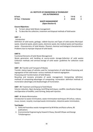 30
J.B. INSTITUTE OF ENGINEERING & TECHNOLOGY
UGC AUTONOMOUS
B.Tech. L T-P-D C
III Year - II Semester 3 0-0-0 3
WASTE MANAGEMENT
(Open Elective-II)
Course Objectives:
1. To learn about Solid Waste management
2. To describe the collection, treatment and disposal methods of Solid waste
UNIT - I:
Introduction
Definition of solid waste, garbage, rubbish-Sources and Types of solid wastes Municipal
waste, industrial waste, plastic waste, electronic waste, bio-medical waste and hazardous
waste - Characteristics of Solid Wastes: Physical, chemical and biological characteristics-
Problems due to improper disposal of solid waste.
UNIT II:
Functional Elements of Solid Waste Management
Waste generation and handling at source-onsite storage-Collection of solid wastes
Collection methods and services-storage of solid waste- guidelines for collection route
layout.
UNIT - III: Transfer and Transport of Wastes
Transfer station-types of vehicles used for transportation of solid Waste-Processing and
segregation of the solid waste- various methods of material segregation.
Processing and Transformation of Solid Wastes
Recycling and recovery principles of waste management- Composting: definition
methods of composting-advantages of composting- Incineration: definition methods of
incineration advantages and disadvantages of incineration.
UNIT - IV: Treatment and Disposal of Solid Waste
Volume reduction, Open dumping, land filling techniques, Landfills: classification Design
and Operation of landfills, Land Farming, Deep well injection.
UNIT - V: Waste Minimization
Introduction to waste minimization, waste minimization techniques-5R (refuse, reduce,
reuse, recover, recycle), municipal waste minimization, industrial waste minimization.
Text Books:
1. Solid and hazardous waste management by M.N.Rao and Razia sultana, BS
publications
2. Environmental Engineering by Howard S.Peavy, Donald R.Rowe and George
Tchobanognous
 