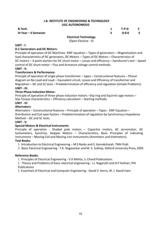 33
J.B. INSTITUTE OF ENGINEERING & TECHNOLOGY
UGC AUTONOMOUS
B.Tech. L T-P-D C
III Year – II Semester 3 0-0-0 3
Electrical Technology
(Open Elective - II)
UNIT - I:
D.C Generators and DC Motors:
Principle of operation of DC Machines- EMF equation – Types of generators – Magnetization and
load characteristics of DC generators, DC Motors – Types of DC Motors – Characteristics of
DC motors – 3-point starters for DC shunt motor – Losses and efficiency – Swinburne‘s test – Speed
control of DC shunt motor – Flux and Armature voltage control methods.
UNIT - II:
Transformers & Performance:
Principle of operation of single phase transformer – types – Constructional features – Phasor
diagram on No Load and Load – Equivalent circuit, Losses and Efficiency of transformer and
Regulation – OC and SC tests – Predetermination of efficiency and regulation (Simple Problems).
UNIT - III:
Three Phase Induction Motor:
Principle of operation of three-phase induction motors –Slip ring and Squirrel cage motors –
Slip-Torque characteristics – Efficiency calculation – Starting methods.
UNIT - IV:
Alternators:
Alternators – Constructional features – Principle of operation – Types - EMF Equation –
Distribution and Coil span factors – Predetermination of regulation by Synchronous Impedance
Method – OC and SC tests.
UNIT - V:
Special Motors & Electrical Instruments:
Principle of operation - Shaded pole motors – Capacitor motors, AC servomotor, AC
tachometers, Synchros, Stepper Motors – Characteristics, Basic Principles of indicating
instruments – Moving Coil and Moving iron Instruments (Ammeters and Voltmeters).
Text Books:
1. Introduction to Electrical Engineering – M.S Naidu and S. Kamakshaiah, TMH Publ.
2. Basic Electrical Engineering - T.K. Nagasarkar and M. S. Sukhija, Oxford University Press,2005
Reference Books:
1. Principles of Electrical Engineering - V.K Mehta, S. Chand Publications.
2. Theory and Problems of basic electrical engineering - I.J. Nagarath and D.P Kothari, PHI
Publications
3. Essentials of Electrical and Computer Engineering - David V. Kerns, JR. J. David Irwin
 