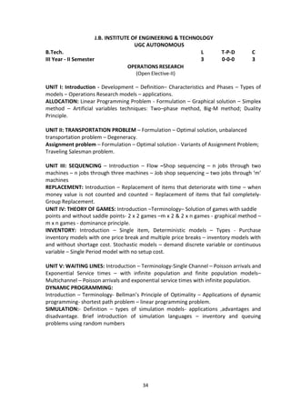 34
J.B. INSTITUTE OF ENGINEERING & TECHNOLOGY
UGC AUTONOMOUS
B.Tech. L T-P-D C
III Year - II Semester 3 0-0-0 3
OPERATIONS RESEARCH
(Open Elective-II)
UNIT I: Introduction - Development – Definition– Characteristics and Phases – Types of
models – Operations Research models – applications.
ALLOCATION: Linear Programming Problem - Formulation – Graphical solution – Simplex
method – Artificial variables techniques: Two–phase method, Big-M method; Duality
Principle.
UNIT II: TRANSPORTATION PROBLEM – Formulation – Optimal solution, unbalanced
transportation problem – Degeneracy.
Assignment problem – Formulation – Optimal solution - Variants of Assignment Problem;
Traveling Salesman problem.
UNIT III: SEQUENCING – Introduction – Flow –Shop sequencing – n jobs through two
machines – n jobs through three machines – Job shop sequencing – two jobs through ‘m’
machines
REPLACEMENT: Introduction – Replacement of items that deteriorate with time – when
money value is not counted and counted – Replacement of items that fail completely-
Group Replacement.
UNIT IV: THEORY OF GAMES: Introduction –Terminology– Solution of games with saddle
points and without saddle points- 2 x 2 games –m x 2 & 2 x n games - graphical method –
m x n games - dominance principle.
INVENTORY: Introduction – Single item, Deterministic models – Types - Purchase
inventory models with one price break and multiple price breaks – inventory models with
and without shortage cost. Stochastic models – demand discrete variable or continuous
variable – Single Period model with no setup cost.
UNIT V: WAITING LINES: Introduction – Terminology-Single Channel – Poisson arrivals and
Exponential Service times – with infinite population and finite population models–
Multichannel – Poisson arrivals and exponential service times with infinite population.
DYNAMIC PROGRAMMING:
Introduction – Terminology- Bellman’s Principle of Optimality – Applications of dynamic
programming- shortest path problem – linear programming problem.
SIMULATION:- Definition – types of simulation models- applications ,advantages and
disadvantage. Brief introduction of simulation languages – inventory and queuing
problems using random numbers
 