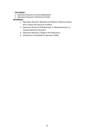 35
TEXT BOOKS :
1. Operation Research /J.K.Sharma/MacMilan.
2. Operations Research / ACS Kumar/ Yesdee
REFERENCES:
1. Operations Research: Methods and Problems / Maurice Saseini,
Arhur Yaspan and Lawrence Friedman
2. Operations Research /A.M.Natarajan, P. Balasubramaniam, A.
Tamilarasi/Pearson Education
3. Operations Research / Wagner/ PHI Publications.
4. Introduction to O.R/Hillier & Libermann (TMH).
 