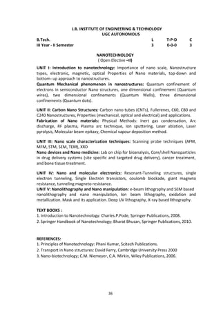 36
J.B. INSTITUTE OF ENGINEERING & TECHNOLOGY
UGC AUTONOMOUS
B.Tech. L T-P-D C
III Year - II Semester 3 0-0-0 3
NANOTECHNOLOGY
( Open Elective –II)
UNIT I: Introduction to nanotechnology: Importance of nano scale, Nanostructure
types, electronic, magnetic, optical Properties of Nano materials, top-down and
bottom- up approach to nanostructures.
Quantum Mechanical phenomenon in nanostructures: Quantum confinement of
electrons in semiconductor Nano structures, one dimensional confinement (Quantum
wires), two dimensional confinements (Quantum Wells), three dimensional
confinements (Quantum dots).
UNIT II: Carbon Nano Structures: Carbon nano tubes (CNTs), Fullerenes, C60, C80 and
C240 Nanostructures, Properties (mechanical, optical and electrical) and applications.
Fabrication of Nano materials: Physical Methods: Inert gas condensation, Arc
discharge, RF plasma, Plasma arc technique, Ion sputtering, Laser ablation, Laser
pyrolysis, Molecular beam epitaxy, Chemical vapour deposition method.
UNIT III: Nano scale characterization techniques: Scanning probe techniques (AFM,
MFM, STM, SEM, TEM), XRD
Nano devices and Nano medicine: Lab on chip for bioanalysis, Core/shell Nanoparticles
in drug delivery systems (site specific and targeted drug delivery), cancer treatment,
and bone tissue treatment.
UNIT IV: Nano and molecular electronics: Resonant-Tunneling structures, single
electron tunneling, Single Electron transistors, coulomb blockade, giant magneto
resistance, tunneling magneto resistance.
UNIT V: Nanolithography and Nano manipulation: e-beam lithography and SEM based
nanolithography and nano manipulation, Ion beam lithography, oxidation and
metallization. Mask and its application. Deep UV lithography, X-ray basedlithography.
TEXT BOOKS :
1. Introduction to Nanotechnology: Charles.P.Pode, Springer Publications, 2008.
2. Springer Handbook of Nanotechnology: Bharat Bhusan, Springer Publications, 2010.
REFERENCES:
1. Principles of Nanotechnology: Phani Kumar, Scitech Publications.
2. Transport in Nano structures: David Ferry, Cambridge University Press 2000
3. Nano-biotechnology; C.M. Niemeyer, C.A. Mirkin, Wiley Publications, 2006.
 