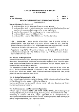37
J.B. INSTITUTE OF ENGINEERING & TECHNOLOGY
UGC AUTONOMOUS
B.Tech L T-P-D C
III Year II Semester 3 0-0-0 3
APPLICATIONS OF MICROPROCESSORS AND CONTROLLERS
(Open elective-II)
Course Objectives: The Student will
1. understand the control systems and types of control systems
2. understand the basic 16-bit microprocessor architecture and its functionalities and
develop microprocessor basic programs for various applications.
3. develop the microcontroller based programs for various applications.
4. understand basic feature of 8051 controller.
5. understand the basics of PLC and SCADA and their functionalities.
Unit I: Introduction: Control Systems Components Role of control system in
instrumentation, Open and close loop control system, types and Block diagram,
Servomechanism and regulators with suitable examples, Basic control actions - On-off,
Proportional, Derivative, Integral control, Proportional derivative (PD).
Proportional integral (PI), P Proportional integral and Derivative (PID) control, Basic
control system components –AC/ DC Servo motor, AC/ DC Tacho generator, Stepper
motor and Synchronous motor.
Unit II: Basics of Microprocessor
Introduction to microprocessor, Advantages and disadvantages of microprocessor control,
Structure of microprocessor, Generalized architecture of microprocessor, Functions of each
block, Functional block diagram of 8085 microprocessors with pin diagram, logical block
diagram of 8085 Microprocessor-Registers.
ALU, memory organization, decoder, serial control section, interrupt section, timing and
control section, Assembly language Programming of 8085, Addressing Modes, Instruction
classification, Instruction formats, Basic Assembly Language programming (only simple
arithmetic operations-addition, subtraction).
Unit III: Basics of Microcontroller 8051
Micro controllers and microprocessors, Pin diagram of 8051 microcontrollers, Internal RAM,
ROM and Special function registers in 8051chip, I/O ports.
Counters and Timers, interfacing with external memory I/O ports, Counters and Timers,
Interfacing with external memory.
Unit IV: Microprocessor and Microcontroller Applications
Different types of memories: ROM, RAM, PROM, EPROM, EEPROM, Schematic diagram of
memory chips decoder, memory interfacing., Memory I/O data transfer scheme for 8255.
Interfacing of switches and LEDs, Simple application ns of microprocessor and
Microcontroller for temperature control of furnace, Traffic light control and SCR firing angle
control using microprocessor, Data acquisition system.
 