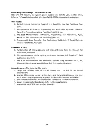 38
Unit V: Programmable Logic Controller and SCADA
PLC: CPU, I/O modules, bus system, power supplies and remote I/Os, counter, timer,
Different PLC's available in market, Selection of a PLC, SCADA- Concept and Application.
TEXT BOOKS:
1. Control Systems Engineering, Nagarath I. J., Gopal M., New Age Publishers, New
Delhi.
2. Microprocessor Architecture, Programming and Applications with 8085, Gaonkar,
Ramesh S., Penram International Publishing (India) Pvt. Ltd.
3. The 8051 Microcontroller Architecture, Programming and Applications, Ayala,
Kenneth J., Penram International Publishing (I) Pvt. Ltd.
4. Programmable Logic Controllers And Applications, Webb, John W Ronald Reis. A.,
Prentice Hall of India, New Delhi.
REFERENCE BOOKS:
1. Fundamentals of Microprocessors and Microcontrollers, Ram, B., Dhanpat Rai
Publications, New Delhi.
2. Microprocessors and Interfacing Programming and Hardware, Hall, Douglass V., TMH
publication, New Delhi.
3. The 8051 Microcontroller and Embedded Systems using Assembly and C, Ali,
Muhamad Mazidi, Janice Mazidi Gillispie, Roli, PHI Learning, New Delhi.
Course Outcomes: The Student will be able to
1. design the different types of control systems and to full fill the desired
specifications.
2. analyze 8085 microprocessors architectures and its functionalities and real time
applications using programming languages like Assembly Language and MASM.
3. explain the basics of 8051 microcontroller’s architecture and its functionalities.
4. design microcontroller based projects for real time applications.
5. analyze PLC and SCADA and their functionalities.
 
