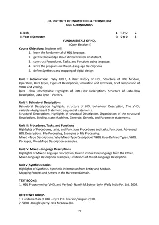 39
J.B. INSTITUTE OF ENGINEERING & TECHNOLOGY
UGC AUTONOMOUS
B.Tech L T-P-D C
III Year II Semester 3 0-0-0 3
FUNDAMENTALS OF HDL
(Open Elective-II)
Course Objectives: Students will
1. learn the fundamental of HDL language.
2. get the Knowledge about different levels of abstract.
3. construct Procedures, Tasks, and Functions using language.
4. write the programs in Mixed –Language Descriptions
5. define Synthesis and mapping of digital design
Unit I: Introduction: Why HDL?, A Brief History of HDL, Structure of HDL Module,
Operators, Data types, Types of Descriptions, simulation and synthesis, Brief comparison of
VHDL and Verilog.
Data –Flow Descriptions: Highlights of Data-Flow Descriptions, Structure of Data-Flow
Description, Data Type – Vectors.
Unit II: Behavioral Descriptions
Behavioral Description highlights, structure of HDL behavioral Description, The VHDL
variable –Assignment Statement, sequential statements.
Structural Descriptions: Highlights of structural Description, Organization of the structural
Descriptions, Binding, state Machines, Generate, Generic, and Parameter statements.
Unit III: Procedures, Tasks, and Functions
Highlights of Procedures, tasks, and Functions, Procedures and tasks, Functions. Advanced
HDL Descriptions: File Processing, Examples of File Processing.
Mixed –Type Descriptions: Why Mixed-Type Description? VHDL User-Defined Types, VHDL
Packages, Mixed-Type Description examples.
Unit IV: Mixed –Language Descriptions
Highlights of Mixed-Language Description, How to invoke One language from the Other.
Mixed-language Description Examples, Limitations of Mixed-Language Description.
Unit V: Synthesis Basics
Highlights of Synthesis, Synthesis information from Entity and Module.
Mapping Process and Always in the Hardware Domain.
TEXT BOOKS:
1. HDL Programming (VHDL and Verilog)- Nazeih M.Botros- John Weily India Pvt. Ltd. 2008.
REFERENCE BOOKS:
1. Fundamentals of HDL – Cyril P.R. Pearson/Sanguin 2010.
2. VHDL -Douglas perry-Tata McGraw-Hill.
 