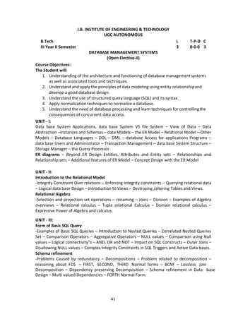 41
J.B. INSTITUTE OF ENGINEERING & TECHNOLOGY
UGC AUTONOMOUS
B.Tech L T-P-D C
III Year II Semester 3 0-0-0 3
DATABASE MANAGEMENT SYSTEMS
(Open Elective-II)
Course Objectives:
The Student will:
1. Understanding of the architecture and functioning of database managementsystems
as well as associated tools and techniques.
2. Understand and apply the principles of data modeling using entity relationshipand
develop a good database design.
3. Understand the use of structured query language (SQL) and its syntax.
4. Apply normalization techniques to normalize a database.
5. Understand the need of database processing and learn techniques for controllingthe
consequences of concurrent data access.
UNIT - I:
Data base System Applications, data base System VS file System – View of Data – Data
Abstraction –Instances and Schemas – data Models – the ER Model – Relational Model – Other
Models – Database Languages – DDL – DML – database Access for applications Programs –
data base Users and Administrator – Transaction Management – data base System Structure –
Storage Manager – the Query Processor
ER diagrams – Beyond ER Design Entities, Attributes and Entity sets – Relationships and
Relationship sets – Additional features of ER Model – Concept Design with the ER Model
UNIT - II:
Introduction to the Relational Model
-Integrity Constraint Over relations – Enforcing Integrity constraints – Querying relational data
– Logical data base Design – Introduction to Views – Destroying /altering Tables and Views.
Relational Algebra
-Selection and projection set operations – renaming – Joins – Division – Examples of Algebra
overviews – Relational calculus – Tuple relational Calculus – Domain relational calculus –
Expressive Power of Algebra and calculus.
UNIT - III:
Form of Basic SQL Query
-Examples of Basic SQL Queries – Introduction to Nested Queries – Correlated Nested Queries
Set – Comparison Operators – Aggregative Operators – NULL values – Comparison using Null
values – Logical connectivity‟s – AND, OR and NOT – Impact on SQL Constructs – Outer Joins –
Disallowing NULL values – Complex Integrity Constraints in SQL Triggers and Active Data bases.
Schema refinement
-Problems Caused by redundancy – Decompositions – Problem related to decomposition –
reasoning about FDS – FIRST, SECOND, THIRD Normal forms – BCNF – Lossless join
Decomposition – Dependency preserving Decomposition – Schema refinement in Data base
Design – Multi valued Dependencies – FORTH Normal Form.
 