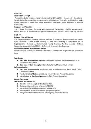 42
UNIT - IV:
Transaction Concept
-Transaction State- Implementation of Atomicity and Durability – Concurrent – Executions –
Serializability- Recoverability– Implementation of Isolation – Testing for serializability- Lock –
Based Protocols – Timestamp Based Protocols- Validation- Based Protocols – Multiple
Granularity.
Recovery and Atomicity
-Log – Based Recovery – Recovery with Concurrent Transactions – Buffer Management –
Failure with loss of nonvolatile storage-Advance Recovery systems- Remote Backup systems.
UNIT - V:
Data on External Storage
-File Organization and Indexing – Cluster Indexes, Primary and Secondary Indexes – Index
data Structures – Hash Based Indexing – Tree base Indexing – Comparison of File
Organizations – Indexes and Performance Tuning- Intuitions for tree Indexes – Indexed
Sequential Access Methods (ISAM) – B+ Trees: A Dynamic Index Structure.
Advanced Database Management System
Introduction to Distributed Database-Reference Architecture, fragmentation, Allocation,
Joins
Text Books:
1. Data Base Management Systems, Raghurama Krishnan, Johannes Gehrke, TATA
McGrawHill 3rd Edition
2. Data base System Concepts, Silberschatz, Korth, McGraw hill, V edition.
Reference Books:
1. Data base Systems design, Implementation, and Management, Peter Rob & Carlos
Coronel 7th Edition.
2. Fundamentals of Database Systems, Elmasri Navrate Pearson Education
3. Introduction to Database Systems, C.J.Date Pearson Education
Course Outcomes:
The student will be able to:
1. Describe basic concepts of database system.
2. Design a data model and schemas in RDBMS.
3. Use RDBMS for developing industry applications.
4. Be competent in use of structured query language sql.
5. Analyze functional dependencies for designing a robust database
 