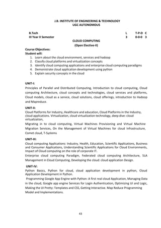43
J.B. INSTITUTE OF ENGINEERING & TECHNOLOGY
UGC AUTONOMOUS
B.Tech L T-P-D C
III Year II Semester 3 0-0-0 3
CLOUD COMPUTING
(Open Elective-II)
Course Objectives:
Student will:
1. Learn about the cloud environment, services and hadoop
2. Classify cloud platforms and virtualization concepts
3. Identify cloud computing applications and enterprise cloud computing paradigms
4. Demonistrate cloud application development using python
5. Explain security concepts in the cloud
UNIT-I:
Principles of Parallel and Distributed Computing, Introduction to cloud computing, Cloud
computing Architecture, cloud concepts and technologies, cloud services and platforms,
Cloud models, cloud as a service, cloud solutions, cloud offerings, introduction to Hadoop
and Mapreduce.
UNIT-II:
Cloud Platforms for Industry, Healthcare and education, Cloud Platforms in the Industry,
cloud applications. Virtualization, cloud virtualization technology, deep dive: cloud
virtualization,
Migrating in to cloud computing, Virtual Machines Provisioning and Virtual Machine
Migration Services, On the Management of Virtual Machines for cloud Infrastructure,
Comet cloud, T-Systems
UNIT-III:
Cloud computing Applications: Industry, Health, Education, Scientific Applications, Business
and Consumer Applications, Understanding Scientific Applications for Cloud Environments,
Impact of Cloud computing on the role of corporate IT.
Enterprise cloud computing Paradigm, Federated cloud computing Architecture, SLA
Management in Cloud Computing, Developing the cloud: cloud application Design.
UNIT-IV:
Python Basics, Python for cloud, cloud application development in python, Cloud
Application Development in Python.
Programming Google App Engine with Python: A first real cloud Application, Managing Data
in the cloud, Google app engine Services for Login Authentication, Optimizing UI and Logic,
Making the UI Pretty: Templates and CSS, Getting Interactive. Map Reduce Programming
Model and Implementations.
 