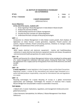 45
J.B. INSTITUTE OF ENGINEERING & TECHNOLOGY
UGC AUTONOMOUS
B.Tech. L T-P-D C
III Year - II Semester 3 0-0-0 3
E-WASTE MANAGEMENT
(OPEN ELECTIVE-II)
Course Objectives
At the end of the course , students will :
1. Know regarding E-Waste Management in India Global E-Waste Growth
2. Analyze the overview of WEEE.
3. Understanding scenarios for E-Waste management.
4. Visualize the basic concepts of E-Waste Regulation
5. Understand the basic concepts of Recycling technologies.
UNIT – I:
Introduction to e-Waste Management in India Global e-waste growth, Dark shadows of
digitization on Indian horizon, e-waste generation, migration, Present practice and
systems, disposal methods, Present processing practices, Initiatives to manage e-waste,
Strengths and weaknesses of the current system.
UNIT – II:
WEEE (waste electrical and electronic equipment) - toxicity and healthHazardous
substances in waste electrical and electronic equipment-toxicity and release, Occupational
and environmental health perspectives of e-waste recycling.
UNIT – III:
Options and Scenarios for e-Waste Management Actions to be considered to achieve goals
of e- waste management, Collection/ take back system, Closing the Plastic loop: Turning
the supplychain into a supply cycle by mining plastics from end-of-life electronics and other
durable
goods.
UNIT – IV:
E-waste regulation: E-waste legislation in the European Union and the Basel Convention.
Regulating e-waste: a review of the international and national legal framework on e-
waste Extended producer responsibility: a key tool for international rules and regulations
on e-waste
UNIT – V:
Recycling technologies for e-waste Recycling of e-scrap in a global environment
opportunities and challenges. Technologies for recovery of resources from e-waste.
Reuse:A Bridge from Unsustainable e-waste to sustainable e-resources.
TEXT BOOKS:
1.Rakesh Johri, E-waste: Implications, regulations, and management inIndia andcurrent
global best practices.
2.Klaus Hieronymi, RamzyKahhat, Eric Williams, E-Waste Management: from Waste
toResource
 