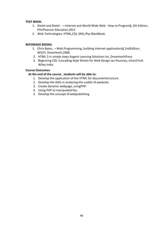 48
TEXT BOOK:
1. Dietel and Dietel : ―Internet and World Wide Web - How to Program‖, 5th Edition,
PHI/Pearson Education,2011
2. Web Technologies: HTML,CSS, XML,Php BlackBook.
REFERENCE BOOKS:
1. Chris Bates, ―Web Programming, building internet applications‖,2ndEdition,
WILEY, Dreamtech,2008.
2. HTML 5 in simple steps Kogent Learning Solutions Inc, DreamtechPress
3. Beginning CSS: Cascading Style Sheets for Web Design Ian Pouncey, ichardYork
Wiley India.
Course Outcomes:
At the end of the course , students will be able to:
1. Develop the application of the HTML for documentstructure.
2. Develop the skills in analyzing the usable of awebsite.
3. Create dynamic webpage, usingPHP.
4. Using PHP to manipulateFiles.
5. Develop the concept of webpublishing
 